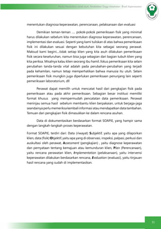 31
Modul Pendidikan Jarak Jauh, Pendidikan Tinggi Kesehatan Prodi Keperawatan
menentukan diagnosa keperawatan, perencanaan, pelaksanaan dan evaluasi
	 Demikian teman-teman ..... pokok-pokok pemeriksaan fisik yang minimal
harus dilakukan sebelum kita menentukan diagnosa keperawatan, perencanaan,
implementasi dan evaluasi. Seperti yang kami tuliskan di atas bahwa pemeriksaan
fisik ini dilakukan sesuai dengan kebutuhan kita sebagai seorang perawat.
Maksud kami begini....tidak setiap klien yang kita asuh dilakukan pemeriksaan
fisik secara keseluruhan, namun bisa juga sebagian dari bagian tubuh klien yang
kita periksa. Misalnya kalau klien seorang ibu hamil..fokus pemeriksaan kita selain
perubahan tanda-tanda vital adalah pada perubahan-perubahan yang terjadi
pada kehamilan, namun tetap memperhatikan bahwa manusia itu utuh. Selain
pemeriksaan fisik mungkin juga diperlukan pemeriksaan penunjang lain seperti
pemeriksaan laboratorium, dll
	 Perawat dapat memilih untuk mencatat hasil dari pengkajian fisik pada
pemeriksaan atau pada akhir pemeriksaan. Sebagian besar institusi memiliki
format khusus  yang mempermudah pencatatan data pemeriksaan. Perawat
meninjau semua hasil  sebelum membantu klien berpakaian, untuk berjaga-jaga
seandainya perlu memeriksa kembali informasi atau mendapatkan data tambahan.
Temuan dari pengkajian fisik dimasukkan ke dalam rencana asuhan.
	 Data di dokumentasikan berdasarkan format SOAPIE, yang hampir sama
dengan langkah-langkah proses keperawatan.
Format SOAPIE, terdiri dari: Data (riwayat) Subjektif, yaitu apa yang dilaporkan
klien, data (fisik) Objektif, yaitu apa yang di observasi, inspeksi, palpasi, perkusi dan
auskultasi oleh perawat, Assessment (pengkajian) , yaitu diagnose keperawatan
dan pernyataan tentang kemajuan atau kemunduran klien, Plan (Perencanaan),
yaitu rencana perawatan klien, Implementation (pelaksanaan), yaitu intervensi
keperawatan dilakukan berdasarkan rencana, Evaluation (evaluasi), yaitu tinjauan
hasil rencana yang sudah di implementasikan.
 