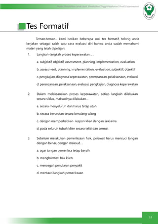 Modul Pendidikan Jarak Jauh, Pendidikan Tinggi Kesehatan Prodi Keperawatan
33
	 Teman-teman... kami berikan beberapa soal tes formatif, tolong anda
kerjakan sebagai salah satu cara evaluasi diri bahwa anda sudah memahami
materi yang telah dipelajari.
1. Langkah-langkah proses keperawatan .. .
a. subjektif, objektif, assessment, planning, implementation, evaluation
b. assessment, planning, implementation, evaluation, subjektif, objektif
c. pengkajian, diagnosa keperawatan, perencanaan, pelaksanaan, evaluasi
d. perencanaan, pelaksanaan, evaluasi, pengkajian, diagnosa keperawatan
2. Dalam melaksanakan proses keperawatan, setiap langkah dilakukan
secara siklus, maksudnya dilakukan. .
a. secara menyeluruh dan harus tetap utuh
b. secara berurutan secara berulang-ulang
c. dengan memperhatikan respon klien dengan seksama
d. pada seluruh tubuh klien secara teliti dan cermat
3. Sebelum melakukan pemeriksaan fisik, perawat harus mencuci tangan
dengan benar, dengan maksud.. .
a. agar tangan pemeriksa tetap bersih
b. menghormati hak klien
c. mencegah penularan penyakit
d. mentaati langkah pemeriksaan
Tes Formatif
 