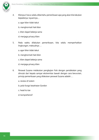34
Modul Pendidikan Jarak Jauh, Pendidikan Tinggi Kesehatan Prodi Keperawatan
4. Klienpun harus selalu diberitahu pemeriksaan apa yang akan kita lakukan
kepadanya, tujuannya... .
a. agar klien tidak takut
b. menghormati hak klien
c. klien dapat bekerja sama
d. menjaga privacy klien
5. Pada waktu dilakukan pemeriksaan, kita selalu memperhatikan
lingkungan, maksudnya .. .
a. agar klien tidak takut
b. menghormati hak klien
c. klien dapat bekerja sama
d. menjaga privacy klien
6. Perawat Suzana melakukan pengkajian fisik dengan pendekatan yang
dimulai dari kepala sampai ekstremitas bawah dengan cara berurutan,
prinsip pemeriksaan yang dilakukan perawat Suzana adalah .. .
a. review of sistem
b. pola fungsi kesehatan Gordon
c. head to toe
d. komprehensif
 