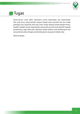 Modul Pendidikan Jarak Jauh, Pendidikan Tinggi Kesehatan Prodi Keperawatan
37
Teman-teman untuk lebih memahami proses keperwatan dan pemeriksaan
fisik anda harus sering berlatih dengan banyak kasus penyakit dan dari setiap
golongan umur (bayi baru lahir, bayi, anak, remaja, dewasa sampai dengan lansia),
buatlah makalah asuhan keperawatan yang anda asuh dan konsultasikan kepada
pembimbing. Agar lebih jelas sebaiknya setiap berlatih anda berkelompok dan
sering berkonsultasi dengan pembimbing/tutor yang ada di dekat anda.
Selamat belajar....
	
Tugas
 