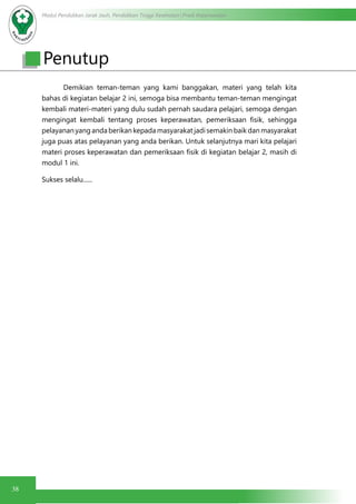 Modul Pendidikan Jarak Jauh, Pendidikan Tinggi Kesehatan Prodi Keperawatan
38
	 Demikian teman-teman yang kami banggakan, materi yang telah kita
bahas di kegiatan belajar 2 ini, semoga bisa membantu teman-teman mengingat
kembali materi-materi yang dulu sudah pernah saudara pelajari, semoga dengan
mengingat kembali tentang proses keperawatan, pemeriksaan fisik, sehingga
pelayanan yang anda berikan kepada masyarakat jadi semakin baik dan masyarakat
juga puas atas pelayanan yang anda berikan. Untuk selanjutnya mari kita pelajari
materi proses keperawatan dan pemeriksaan fisik di kegiatan belajar 2, masih di
modul 1 ini.
Sukses selalu......
Penutup
 