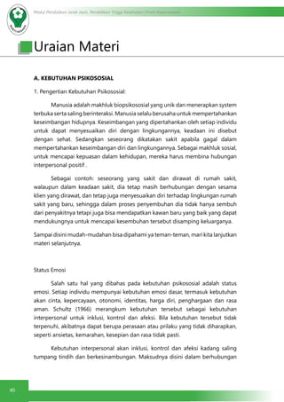 Modul Pendidikan Jarak Jauh, Pendidikan Tinggi Kesehatan Prodi Keperawatan
40
Uraian Materi
A. KEBUTUHAN PSIKOSOSIAL
1. Pengertian Kebutuhan Psikososial:
	 Manusia adalah makhluk biopsikososial yang unik dan menerapkan system
terbuka serta saling berinteraksi. Manusia selalu berusaha untuk mempertahankan
keseimbangan hidupnya. Keseimbangan yang dipertahankan oleh setiap individu
untuk dapat menyesuaikan diri dengan lingkungannya, keadaan ini disebut
dengan sehat. Sedangkan seseorang dikatakan sakit apabila gagal dalam
mempertahankan keseimbangan diri dan lingkungannya. Sebagai makhluk sosial,
untuk mencapai kepuasan dalam kehidupan, mereka harus membina hubungan
interpersonal positif .
	 Sebagai contoh: seseorang yang sakit dan dirawat di rumah sakit,
walaupun dalam keadaan sakit, dia tetap masih berhubungan dengan sesama
klien yang dirawat, dan tetap juga menyesuaikan diri terhadap lingkungan rumah
sakit yang baru, sehingga dalam proses penyembuhan dia tidak hanya sembuh
dari penyakitnya tetapi juga bisa mendapatkan kawan baru yang baik yang dapat
mendukungnya untuk mencapai kesembuhan tersebut disamping keluarganya.
Sampai disini mudah-mudahan bisa dipahami ya teman-teman, mari kita lanjutkan
materi selanjutnya.
Status Emosi
	 Salah satu hal yang dibahas pada kebutuhan psikososial adalah status
emosi. Setiap individu mempunyai kebutuhan emosi dasar, termasuk kebutuhan
akan cinta, kepercayaan, otonomi, identitas, harga diri, penghargaan dan rasa
aman. Schultz (1966) merangkum kebutuhan tersebut sebagai kebutuhan
interpersonal untuk inklusi, kontrol dan afeksi. Bila kebutuhan tersebut tidak
terpenuhi, akibatnya dapat berupa perasaan atau prilaku yang tidak diharapkan,
seperti ansietas, kemarahan, kesepian dan rasa tidak pasti.
	 Kebutuhan interpersonal akan inklusi, kontrol dan afeksi kadang saling
tumpang tindih dan berkesinambungan. Maksudnya disini dalam berhubungan
 