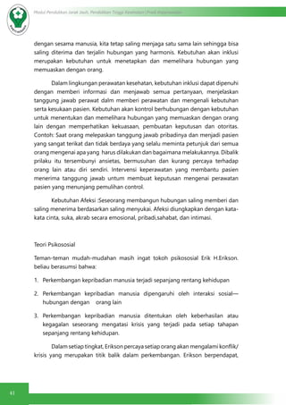 41
Modul Pendidikan Jarak Jauh, Pendidikan Tinggi Kesehatan Prodi Keperawatan
dengan sesama manusia, kita tetap saling menjaga satu sama lain sehingga bisa
saling diterima dan terjalin hubungan yang harmonis. Kebutuhan akan inklusi
merupakan kebutuhan untuk menetapkan dan memelihara hubungan yang
memuaskan dengan orang.
	 Dalam lingkungan perawatan kesehatan, kebutuhan inklusi dapat dipenuhi
dengan memberi informasi dan menjawab semua pertanyaan, menjelaskan
tanggung jawab perawat dalm memberi perawatan dan mengenali kebutuhan
serta kesukaan pasien. Kebutuhan akan kontrol berhubungan dengan kebutuhan
untuk menentukan dan memelihara hubungan yang memuaskan dengan orang
lain dengan memperhatikan kekuasaan, pembuatan keputusan dan otoritas.
Contoh: Saat orang melepaskan tanggung jawab pribadinya dan menjadi pasien
yang sangat terikat dan tidak berdaya yang selalu meminta petunjuk dari semua
orang mengenai apa yang harus dilakukan dan bagaimana melakukannya. Dibalik
prilaku itu tersembunyi ansietas, bermusuhan dan kurang percaya terhadap
orang lain atau diri sendiri. Intervensi keperawatan yang membantu pasien
menerima tanggung jawab untum membuat keputusan mengenai perawatan
pasien yang menunjang pemulihan control.
	 Kebutuhan Afeksi :Seseorang membangun hubungan saling memberi dan
saling menerima berdasarkan saling menyukai. Afeksi diungkapkan dengan kata-
kata cinta, suka, akrab secara emosional, pribadi,sahabat, dan intimasi.
Teori Psikososial
Teman-teman mudah-mudahan masih ingat tokoh psikososial Erik H.Erikson.
beliau berasumsi bahwa:
1.	 Perkembangan kepribadian manusia terjadi sepanjang rentang kehidupan
2.	 Perkembangan kepribadian manusia dipengaruhi oleh interaksi sosial—
hubungan dengan orang lain
3.	 Perkembangan kepribadian manusia ditentukan oleh keberhasilan atau
kegagalan seseorang mengatasi krisis yang terjadi pada setiap tahapan
sepanjang rentang kehidupan.
	 Dalam setiap tingkat, Erikson percaya setiap orang akan mengalami konflik/
krisis yang merupakan titik balik dalam perkembangan. Erikson berpendapat,
 