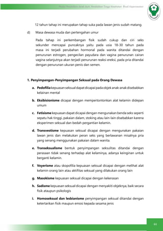 44
Modul Pendidikan Jarak Jauh, Pendidikan Tinggi Kesehatan Prodi Keperawatan
12 tahun tahap ini merupakan tahap suka pada lawan jenis sudah matang.
d)      Masa dewasa muda dan pertengahan umur
Pada tahap ini perkembangan fisik sudah cukup dan ciri seks
sekunder mencapai puncaknya yaitu pada usia 18-30 tahun pada
masa ini terjadi perubahan hormonal pada wanita ditandai dengan
penurunan estrogen, pengecilan payudara dan vagina penurunan cairan
vagina selanjutnya akan terjadi penurunan reaksi ereksi, pada pria ditandai
dengan penurunan ukuran penis dan semen.
1. Penyimpangan-Penyimpangan Seksual pada Orang Dewasa
a.	 Pedofilia kepuasanseksualdapatdicapaipadaobjekanak-anakdisebabkan 
kelainan mental
b.	 Eksibisionisme dicapai dengan mempertontonkan alat kelamin didepan
umum
c.	 Fetisisme kepuasan dapat dicapai dengan mengunakan benda seks seperti
sepatu hak tinggi, pakaian dalam, stoking atau lain-lain disebabkan karena
eksperimen seksual dan bedah pergantian kelamin.
d.	 Transvestisme kepuasan seksual dicapai dengan mengunakan pakaian
lawan jenis dan melakukan peran seks yang berlawanan misalnya pria
yang senang menggunakan pakaian dalam wanita.
e.	 Transeksualisme bentuk penyimpangan seksulitas ditandai dengan
perasaan tidak senang terhadap alat kelaminya, adanya keinginan untuk
berganti kelamin.
f.	 Voyerisme atau skopofilia kepuasan seksual dicapai dengan melihat alat
kelamin orang lain atau aktifitas seksual yang dilakukan orang lain
g.	 Masokisme kepuasan seksual dicapai dengan kekerasan
h.	 Sadisme kepuasan seksual dicapai dengan menyakiti objeknya, baik secara
fisik ataupun psikologis
i.	 Homoseksual dan lesbianisme penyimpangan seksual ditandai dengan
ketertarikan fisik maupun emosi kepada sesama jenis
 