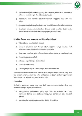46
Modul Pendidikan Jarak Jauh, Pendidikan Tinggi Kesehatan Prodi Keperawatan
f.	 Vaginismus terjadinya kejang yang berupa penegangan atau pengerasan
sehingga penis terjepit dan tidak biasa keluar.
g.	 Dispareunia yaitu kesulitan dalam melakukan senggama atau sakit pada
koitus
h.	 Anorgasme yaitu kegagalan dalam mencapai klimaks selama bersenggama
i.	 Kesukaran koitus pertama keadaan dimana terjadi kesulitan dalam koitus
pertama disebabkan karena kurangnya pengetahuan seks.
3. Faktor-Faktor yang Mepengaruhi Kebutuhan Seksual
a.	 Tidak adanya panutan (role mode)
b.	 Ganguan struktural dan fungsi tubuh, seperti adanya teruma, obat,
kehamilan atau abnormalitas anatomi genetalia
c.	 Kurang pengetahuan atau informasi yang salah mengenai masalah seksual
d.	 Penganiayaan secara fisik
e.	 Adanya penyimpangan psikoseksual
f.	 Konflik terhadap nilai
g.	 Kehilangan pasangan karena perpisahan atau kematian.
Demikian teman-teman kelainan seksual serta penyimpangan seksual yang telah
kita pelajari, sekarang mari kita coba aplikassikan ke dalam asuhan keperawatan.
Masih ingat kan...diawali langkah pertama yaitu:
Pengkajian
Berikut ini pedoman wawancara yang baik dalam mengumpulkan data yang
berkaitan dengan aspek psikoseksual :
a.	 Menggunakan pendekatan yang jujur dan berdasarkan fakta yang
menyadari bahwa klien sedang mempunyai pertanyaan atau masalah
seksual
b.	 Mempertahankan kontak mata dan duduk dekat klien
 