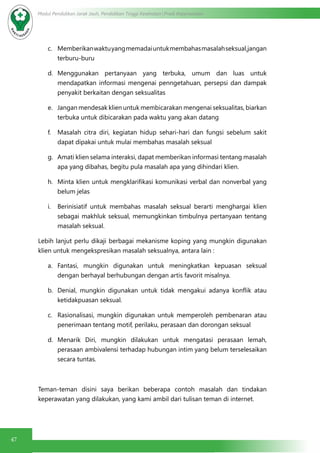 47
Modul Pendidikan Jarak Jauh, Pendidikan Tinggi Kesehatan Prodi Keperawatan
c.	 Memberikan waktuyangmemadai untukmembahasmasalahseksual,jangan
terburu-buru
d.	 Menggunakan pertanyaan yang terbuka, umum dan luas untuk
mendapatkan informasi mengenai penngetahuan, persepsi dan dampak
penyakit berkaitan dengan seksualitas
e.	 Jangan mendesak klien untuk membicarakan mengenai seksualitas, biarkan
terbuka untuk dibicarakan pada waktu yang akan datang
f.	 Masalah citra diri, kegiatan hidup sehari-hari dan fungsi sebelum sakit
dapat dipakai untuk mulai membahas masalah seksual
g.	 Amati klien selama interaksi, dapat memberikan informasi tentang masalah
apa yang dibahas, begitu pula masalah apa yang dihindari klien.
h.	 Minta klien untuk mengklarifikasi komunikasi verbal dan nonverbal yang
belum jelas
i.	 Berinisiatif untuk membahas masalah seksual berarti menghargai klien
sebagai makhluk seksual, memungkinkan timbulnya pertanyaan tentang
masalah seksual.
Lebih lanjut perlu dikaji berbagai mekanisme koping yang mungkin digunakan
klien untuk mengekspresikan masalah seksualnya, antara lain :
a.	 Fantasi, mungkin digunakan untuk meningkatkan kepuasan seksual
dengan berhayal berhubungan dengan artis favorit misalnya.
b.	 Denial, mungkin digunakan untuk  tidak mengakui adanya konflik  atau
ketidakpuasan seksual.
c.	 Rasionalisasi, mungkin digunakan untuk memperoleh pembenaran atau
penerimaan tentang motif, perilaku, perasaan dan dorongan seksual
d.	 Menarik Diri, mungkin dilakukan untuk mengatasi perasaan lemah,
perasaan ambivalensi terhadap hubungan intim yang belum terselesaikan
secara tuntas.
Teman-teman disini saya berikan beberapa contoh masalah dan tindakan
keperawatan yang dilakukan, yang kami ambil dari tulisan teman di internet.
 