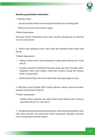 48
Modul Pendidikan Jarak Jauh, Pendidikan Tinggi Kesehatan Prodi Keperawatan
Masalah yang Berkaitan Seksulalitas
1. Diabetes militus
-   Laki-laki kesulitan ereksi karena neuropatri diabetik atau mikroagiopatik
-   Wanita penurunan hasrat lubrikasi vagina
Tidakan keperawatan
Dorongan kontrol metabolisme yang tepat, anjurkan penggunaan jeli pelumas
larut air (pada wanita)
3.  Arthiris yaitu terjadinya keram, kaku, lelah dan terjadinya libido akibat obat
steriod
Tindakan keperawatan
o	 Jelaskan bahwa arthiris tidak berpengaruh pada aspek fsikologi dan fungsi
seksual
o	 Sarankan pasangan melakukan hubungan pada saat obat mencapai reaksi,
tingkatkan reaksi sendi dengan mandi atau kompres hangat dan lakukan
latihan rentang gerak
o	 Ajarkan bahwa libdo atau hasrat akibat efek samping penggunan obat
4.  Hipertropi prostat benigne (BPH) terjadi ejakulasi retrogat karena kerusakan
spingter kandung kemih internal
Tindakan keperawatan
-	 Jelaskan bahwa orgasme akan tetap terjadi terapi ejakulasi akan menurun
atau tidak ada dan urin akan keruh
5.    Penyakit kardiovaskular terjadinya kecemasan, takut tentang penampilan, takut
nyeri dada, kematian dan penaruahan hasrat rangsangan kepuasan pasangan
untuk menghentikan aktivitas seksual
 