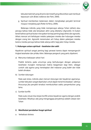 50
Modul Pendidikan Jarak Jauh, Pendidikan Tinggi Kesehatan Prodi Keperawatan
kekuatan batiniah yang dinamis dan kreatif yang dibutuhkan saat membuat
keputusan sulit (Braks-wallance dan Park, 2004).
g.	 Spiritual memberikan kedamaian dalam menghadapi penyakit terminal
maupun menjelang ajal (Potter & Perry, 2009).
	 Beberapa individu yang tidak mempercayai adanya Tuhan (atheis) atau
percaya bahwa tidak ada kenyataan akhir yang diketahui (Agnostik). Ini bukan
berati bahwa spiritual bukan merupakan konsep penting bagi atheis dan agnostik,
Atheis mencari arti kehidupan melalui pekerjaan mereka dan hubungan mereka
dengan orang lain. Agnostik menemukan arti hidup dalam pekerjaan mereka
karena mereka percaya bahwa tidak adanya akhir bagi jalan hidup mereka
1. Hubungan antara spiritual – kesehatan dan sakit
Keyakinan spiritual sangat penting bagi perawat karena dapat mempengaruhi
tingkat kesehatan dan prilaku klien. Beberapa pengaruh yang perlu dipahami:
a)   Menuntun kebiasaan sehari-hari
Praktik tertentu pada umumnya yang berhubungan dengan pelayanan
kesehatan mungkin mempunyai makna keagamaan bagi klien, sebagai
contoh: ada agama yang menetapkan diet makanan yang boleh dan tidak
boleh dimakan.
b)   Sumber dukungan
Pada saat stress, individu akan mencari dukungan dari keyakinan agamanya. 
sumber kekuatan sangat diperlukan untuk dapat menerima keadaan  sakitnya
khususnya jika penyakit tersebut membutuhkan waktu penyembuhan yang
lama.
c)   Sumber konflik
Pada suatu situasi bisa terjasi konflik antara keyakinan agama dengan praktik
kesehatan. Misalnya: ada yang menganggap penyakitnya adalah cobaan dari
Tuhan
2.   Manifestasi perubahan fungsi spiritual
a.    Verbalisasi distress
 