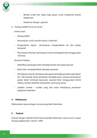53
Modul Pendidikan Jarak Jauh, Pendidikan Tinggi Kesehatan Prodi Keperawatan
-	 Berikan prifasi dan waktu bagi pasien untuk mengamati praktik
keagamaan
-	 Kolaborasi dengan  pastoral
b.   Koping inefektif b.d krisis situasi
Kriteria hasil:
-	 Koping efektif
-	 Kemampuan untuk memilih antara 2 alternatif
-	 Pengendalian impuls : kemampuan mengendalikan diri dari prilaku
kompulsif
-	 Pemrosesaninformasi:kemampuanuntukmendapatkandanmenggunakan
informasi
Rencana tindakan:
-	 Identifikasi pandangan klien terhadap kondisi dan kesesuaiannya
-	 Bantu klien mengidentifikasi kekuatan personal
-	 Peningkatan koping: nilai kesesuaian pasien terhadap perubahan gambaran
diri, nilai dampak situasi kehidupan terhadap peran, evaluasi kemampuan
pasien dalam membuat keputusan, anjurkan klien menggunakan tehnik
relakssi, berikan pelatihan ketrampilan sosial yang sesuai
-	 Libatkan sumber – sumber yang ada untuk mendukung pemberian
pelayanan kesehatan
4.    Pelaksanaan
Dilaksanakan sesuai dengan rencana yang telah ditentukan
5.     Evaluasi
Evaluasi dengan melihat kriteria hasil yang telah ditentukan, secara umum  tujuan
tercapai apabila klien ( Hamid, 1999)
 