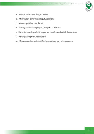 54
Modul Pendidikan Jarak Jauh, Pendidikan Tinggi Kesehatan Prodi Keperawatan
a.   Mampu beristirahat dengan tenang
b.   Menyatakan penerimaan keputusan moral
c.   Mengekspresikan rasa damai
d.  Menunjukkan hubungan yang hangat dan terbuka
e.  Menunjukkan sikap efektif tanpa rasa marah, rasa berslah dan ansietas
f.   Menunjukkan prilaku lebih positif
g.   Mengekspresikan arti positif terhadap situasi dan keberadaannya
 