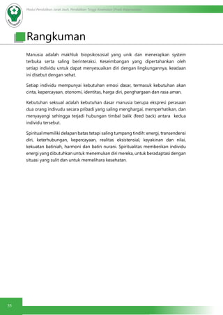 Modul Pendidikan Jarak Jauh, Pendidikan Tinggi Kesehatan Prodi Keperawatan
55
Manusia adalah makhluk biopsikososial yang unik dan menerapkan system
terbuka serta saling berinteraksi. Keseimbangan yang dipertahankan oleh
setiap individu untuk dapat menyesuaikan diri dengan lingkungannya, keadaan
ini disebut dengan sehat.
Setiap individu mempunyai kebutuhan emosi dasar, termasuk kebutuhan akan
cinta, kepercayaan, otonomi, identitas, harga diri, penghargaan dan rasa aman.
Kebutuhan seksual adalah kebutuhan dasar manusia berupa ekspresi perasaan
dua orang indivudu secara pribadi yang saling menghargai, memperhatikan, dan
menyayangi sehingga terjadi hubungan timbal balik (feed back) antara  kedua
individu tersebut.
Spiritual memiliki delapan batas tetapi saling tumpang tindih: energi, transendensi
diri, keterhubungan, kepercayaan, realitas eksistensial, keyakinan dan nilai,
kekuatan batiniah, harmoni dan batin nurani. Spiritualitas memberikan individu
energi yang dibutuhkan untuk menemukan diri mereka, untuk beradaptasi dengan
situasi yang sulit dan untuk memelihara kesehatan.
Rangkuman
 