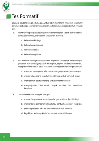 Modul Pendidikan Jarak Jauh, Pendidikan Tinggi Kesehatan Prodi Keperawatan
56
Tes Formatif
Saudara-saudara yang berbahagia....untuk lebih memahami materi ini juga kami
sertakan beberapa soal tes formatif, silakan anda kerjakan sebagai bentuk evaluasi
diri.
1. Makhluk biopsikososial yang unik dan menerapkan sistem terbuka serta
saling berinteraksi, merupakan kebutuhan manusia .. .
a.	 kebutuhan biologis
b.	 kebutuhan psikologis
c.	 kebutuhan sosial
d.	 kebutuhan spiritual
2. Bila kebutuhan biopsikososial tidak terpenuhi, akibatnya dapat berupa
perasaan atau prilaku yang tidak diharapkan, seperti ansietas, kemarahan,
kesepian dan rasa tidak pasti. Maka tindakan keperawatan yang dilakukan
a.	 memberi kesempatan klien untuk mengungkapkan perasaannya
b.	 menanyakan orang terdekat klien tempat untuk berkeluh kesah
c.	 memberikan obat penenang untuk sementara waktu
d.	 menganjurkan klien untuk banyak bersabar dan menerima
keadaan
3. Tinjauan seksual dari aspek biologis .. .
a.	 memandang seksual seperti pandangan anatomi dan fisiologis
b.	 memandang gambaran seksual atau bentuk konsep diri yang lain
c.	 sebuah perasaan dari diri terhadap kesadaran identitas
d.	 keyakinan terhadap keutuhan seksual serta prilakunya
 