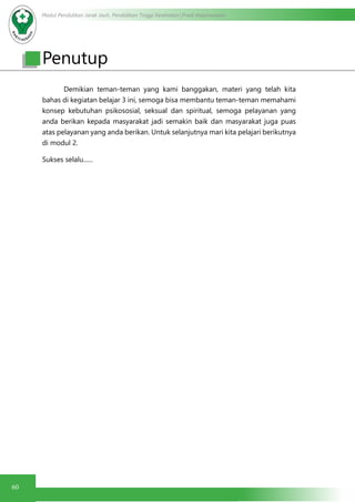 Modul Pendidikan Jarak Jauh, Pendidikan Tinggi Kesehatan Prodi Keperawatan
60
	 Demikian teman-teman yang kami banggakan, materi yang telah kita
bahas di kegiatan belajar 3 ini, semoga bisa membantu teman-teman memahami
konsep kebutuhan psikososial, seksual dan spiritual, semoga pelayanan yang
anda berikan kepada masyarakat jadi semakin baik dan masyarakat juga puas
atas pelayanan yang anda berikan. Untuk selanjutnya mari kita pelajari berikutnya
di modul 2.
Sukses selalu......
Penutup
 