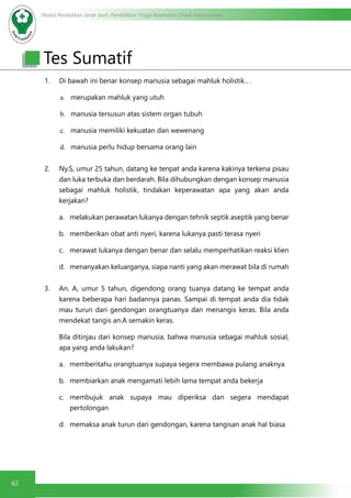 Modul Pendidikan Jarak Jauh, Pendidikan Tinggi Kesehatan Prodi Keperawatan
62
Tes Sumatif
1. Di bawah ini benar konsep manusia sebagai mahluk holistik.. .
a.	 merupakan mahluk yang utuh
b.	 manusia tersusun atas sistem organ tubuh
c.	 manusia memiliki kekuatan dan wewenang 
d.	 manusia perlu hidup bersama orang lain
2. Ny.S, umur 25 tahun, datang ke tenpat anda karena kakinya terkena pisau
dan luka terbuka dan berdarah. Bila dihubungkan dengan konsep manusia
sebagai mahluk holistik, tindakan keperawatan apa yang akan anda
kerjakan?
a.	 melakukan perawatan lukanya dengan tehnik septik aseptik yang benar
b.	 memberikan obat anti nyeri, karena lukanya pasti terasa nyeri
c.	 merawat lukanya dengan benar dan selalu memperhatikan reaksi klien
d.	 menanyakan keluarganya, siapa nanti yang akan merawat bila di rumah
3. An. A, umur 5 tahun, digendong orang tuanya datang ke tempat anda
karena beberapa hari badannya panas. Sampai di tempat anda dia tidak
mau turun dari gendongan orangtuanya dan menangis keras. Bila anda
mendekat tangis an.A semakin keras.
Bila ditinjau dari konsep manusia, bahwa manusia sebagai mahluk sosial,
apa yang anda lakukan?
a.	 memberitahu orangtuanya supaya segera membawa pulang anaknya
b.	 membiarkan anak mengamati lebih lama tempat anda bekerja
c.	 membujuk anak supaya mau diperiksa dan segera mendapat
pertolongan
d.	 memaksa anak turun dari gendongan, karena tangisan anak hal biasa
 