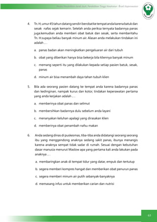 63
Modul Pendidikan Jarak Jauh, Pendidikan Tinggi Kesehatan Prodi Keperawatan
4. Tn.H,umur45tahundatangsendiriberobatketempatandakarenabatukdan
sesak nafas sejak kemarin. Setelah anda periksa ternyata badannya panas
juga.kemudian anda memberi obat batuk dan sesak, serta memberitahu
Tn. H.supaya beliau banyak minum air. Alasan anda melakukan tindakan ini
adalah .. .
a.	 panas badan akan meningkatkan pengeluaran air dari tubuh
b.	 obat yang diberikan hanya bisa bekerja bila kliennya banyak minum
c.	 memang seperti itu yang dilakukan kepada setiap pasien batuk, sesak,
panas
d.	 minum air bisa menambah daya tahan tubuh klien
5. Bila ada seorang pasien datang ke tempat anda karena badannya panas
dan kedinginan, nampak kurus dan kotor, tindakan keperawatan pertama
yang anda kerjakan adalah .. .
a.	 memberinya obat panas dan selimut
b.	 membersihkan badannya dulu sebelum anda layani
c.	 menanyakan keluhan apalagi yang dirasakan klien
d.	 memberinya obat penambah nafsu makan
6. Anda sedang dinas di puskesmas, tiba-tiba anda didatangi seorang seorang
ibu yang menggendong anaknya sedang sakit panas, ibunya menangis
karena anaknya sempat tidak sadar di rumah. Sesuai dengan kebutuhan
dasar manusia menurut Maslow apa yang pertama kali anda lakukan pada
anaknya .. .
a.	 membaringkan anak di tempat tidur yang datar, empuk dan tertutup
b.	segera memberi kompres hangat dan memberikan obat penurun panas
c.	 segera memberi minum air putih sebanyak-banyaknya
d.	memasang infus untuk memberikan carian dan nutrisi
 