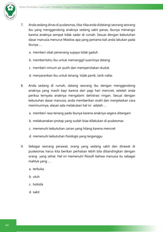 64
Modul Pendidikan Jarak Jauh, Pendidikan Tinggi Kesehatan Prodi Keperawatan
7. Anda sedang dinas di puskesmas, tiba-tiba anda didatangi seorang seorang
ibu yang menggendong anaknya sedang sakit panas, ibunya menangis
karena anaknya sempat tidak sadar di rumah. Sesuai dengan kebutuhan
dasar manusia menurut Maslow apa yang pertama kali anda lakukan pada
ibunya .. .
a.	 memberi obat penenang supaya tidak gaduh
b.	memberitahu ibu untuk memanggil suaminya datang
c.	 memberi minum air putih dan mempersilakan duduk
d.	menyarankan ibu untuk tenang, tidak panik, tarik nafas
8. Anda sedang di rumah, datang seorang ibu dengan menggendong
anaknya yang masih bayi karena dari pagi hari mencret, setelah anda
periksa ternyata anaknya mengalami dehidrasi ringan. Sesuai dengan
kebutuhan dasar manusia, anda memberikan oralit dan menjelaskan cara
meminumnya, alasan ada melakukan hal ini adalah .. .
a.	 memberi rasa tenang pada ibunya karena anaknya segera ditangani
b.	melaksanakan protap yang sudah biaa dilakukan di puskesmas
c.	 memenuhi kebutuhan cairan yang hilang karena mencret
d.	memenuhi kebutuhan fisiologis yang terganggu
9. Sebagai seorang perawat, orang yang sedang sakit dan dirawat di
puskesmas harus kita berikan perhatian lebih bila dibandingkan dengan
orang yang sehat. Hal ini memenuhi filosofi bahwa manusia itu sebagai
mahluk yang .. .
a.	 terbuka
b.	utuh
c.	 holistik
d.	sakit
 