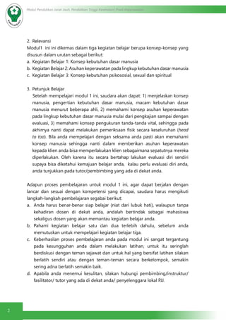 2
Modul Pendidikan Jarak Jauh, Pendidikan Tinggi Kesehatan Prodi Keperawatan
2.	 Relevansi
Modul1 ini ini dikemas dalam tiga kegiatan belajar berupa konsep-konsep yang
disusun dalam urutan sebagai berikut:
a.	 Kegiatan Belajar 1: Konsep kebutuhan dasar manusia
b.	Kegiatan Belajar 2: Asuhan keperawatan pada lingkup kebutuhan dasar manusia
c.	 Kegiatan Belajar 3: Konsep kebutuhan psikososial, sexual dan spiritual
3.	 Petunjuk Belajar
Setelah mempelajari modul 1 ini, saudara akan dapat: 1) menjelaskan konsep
manusia, pengertian kebutuhan dasar manusia, macam kebutuhan dasar
manusia menurut beberapa ahli, 2) memahami konsep asuhan keperawatan
pada lingkup kebutuhan dasar manusia mulai dari pengkajian sampai dengan
evaluasi, 3) memahami konsep pengukuran tanda-tanda vital, sehingga pada
akhirnya nanti dapat melakukan pemeriksaan fisik secara keseluruhan (head
to too). Bila anda mempelajari dengan seksama anda pasti akan memahami
konsep manusia sehingga nanti dalam memberikan asuhan keperawatan
kepada klien anda bisa memperlakukan klien sebagaimana sepatutnya mereka
diperlakukan. Oleh karena itu secara bertahap lakukan evaluasi diri sendiri
supaya bisa diketahui kemajuan belajar anda, kalau perlu evaluasi diri anda,
anda tunjukkan pada tutor/pembimbing yang ada di dekat anda.
Adapun proses pembelajaran untuk modul 1 ini, agar dapat berjalan dengan
lancar dan sesuai dengan kompetensi yang dicapai, saudara harus mengikuti
langkah-langkah pembelajaran segabai berikut:
a.	 Anda harus benar-benar siap belajar (niat dari lubuk hati), walaupun tanpa
kehadiran dosen di dekat anda, andalah bertindak sebagai mahasiswa
sekaligus dosen yang akan memantau kegiatan belajar anda.
b.	 Pahami kegiatan belajar satu dan dua terlebih dahulu, sebelum anda
memutuskan untuk mempelajari kegiatan belajar tiga.
c.	 Keberhasilan proses pembelajaran anda pada modul ini sangat tergantung
pada kesungguhan anda dalam melakukan latihan, untuk itu seringlah
berdiskusi dengan teman sejawat dan untuk hal yang bersifat latihan silakan
berlatih sendiri atau dengan teman-teman secara berkelompok, semakin
sering adna berlatih semakin baik.
d.	 Apabila anda menemui kesulitan, silakan hubungi pembimbing/instruktur/
fasilitator/ tutor yang ada di dekat anda/ penyelenggara lokal PJJ.
 