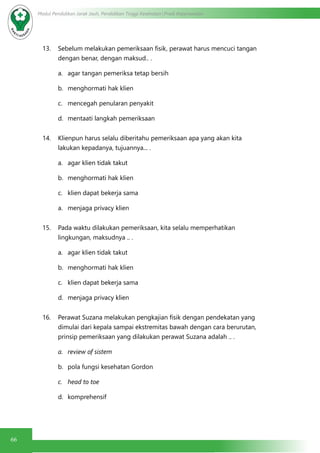 66
Modul Pendidikan Jarak Jauh, Pendidikan Tinggi Kesehatan Prodi Keperawatan
13. Sebelum melakukan pemeriksaan fisik, perawat harus mencuci tangan
dengan benar, dengan maksud.. .
a.	 agar tangan pemeriksa tetap bersih
b.	 menghormati hak klien
c.	 mencegah penularan penyakit
d.	 mentaati langkah pemeriksaan
14. Klienpun harus selalu diberitahu pemeriksaan apa yang akan kita
lakukan kepadanya, tujuannya... .
a.	 agar klien tidak takut
b.	 menghormati hak klien
c.	 klien dapat bekerja sama
a.	 menjaga privacy klien
15. Pada waktu dilakukan pemeriksaan, kita selalu memperhatikan
lingkungan, maksudnya .. .
a.	 agar klien tidak takut
b.	 menghormati hak klien
c.	 klien dapat bekerja sama
d.	 menjaga privacy klien
16. Perawat Suzana melakukan pengkajian fisik dengan pendekatan yang
dimulai dari kepala sampai ekstremitas bawah dengan cara berurutan,
prinsip pemeriksaan yang dilakukan perawat Suzana adalah .. .
a.	 review of sistem
b.	 pola fungsi kesehatan Gordon
c.	 head to toe
d.	 komprehensif
 