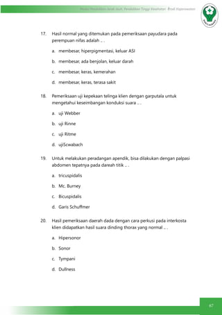 67
Modul Pendidikan Jarak Jauh, Pendidikan Tinggi Kesehatan Prodi Keperawatan
17. Hasil normal yang ditemukan pada pemeriksaan payudara pada
perempuan nifas adalah .. .
a.	 membesar, hiperpigmentasi, keluar ASI
b.	 membesar, ada benjolan, keluar darah
c.	 membesar, keras, kemerahan
d.	 membesar, keras, terasa sakit
18. Pemeriksaan uji kepekaan telinga klien dengan garputala untuk
mengetahui keseimbangan konduksi suara .. .
a.	 uji Webber
b.	 uji Rinne
c.	 uji Ritme
d.	 ujiScwabach
19. Untuk melakukan peradangan apendik, bisa dilakukan dengan palpasi
abdomen tepatnya pada dareah titik .. .
a.	 tricuspidalis
b.	 Mc. Burney
c.	 Bicuspidalis
d.	 Garis Schuffmer
20. Hasil pemeriksaan daerah dada dengan cara perkusi pada interkosta
klien didapatkan hasil suara dinding thorax yang normal .. .
a.	 Hipersonor
b.	 Sonor
c.	 Tympani
d.	 Dullness
 