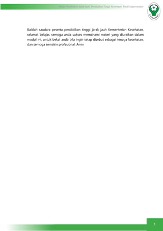 3
Modul Pendidikan Jarak Jauh, Pendidikan Tinggi Kesehatan Prodi Keperawatan
Baiklah saudara peserta pendidikan tinggi jarak jauh Kementerian Kesehatan,
selamat belajar, semoga anda sukses memahami materi yang diuraikan dalam
modul ini, untuk bekal anda bila ingin tetap disebut sebagai tenaga kesehatan,
dan semoga semakin profesional. Amin
 