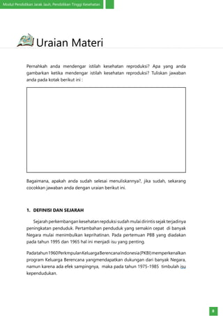 Modul Pendidikan Jarak Jauh, Pendidikan Tinggi Kesehatan
8
Pernahkah anda mendengar istilah kesehatan reproduksi? Apa yang anda
gambarkan ketika mendengar istilah kesehatan reproduksi? Tuliskan jawaban
anda pada kotak berikut ini :
Bagaimana, apakah anda sudah selesai menuliskannya?, jika sudah, sekarang
cocokkan jawaban anda dengan uraian berikut ini.
1.	 DEFINISI DAN SEJARAH
Sejarah perkembangan kesehatan repduksi sudah mulai dirintis sejak terjadinya
peningkatan penduduk. Pertambahan penduduk yang semakin cepat di banyak
Negara mulai menimbulkan keprihatinan. Pada pertemuan PBB yang diadakan
pada tahun 1995 dan 1965 hal ini menjadi isu yang penting.
Padatahun1960PerkmpulanKeluargaBerencanaIndonesia(PKBI)memperkenalkan
program Keluarga Berencana yangmendapatkan dukungan dari banyak Negara,
namun karena ada efek sampingnya, maka pada tahun 1975-1985 timbulah isu
kependudukan.
Uraian Materi
 