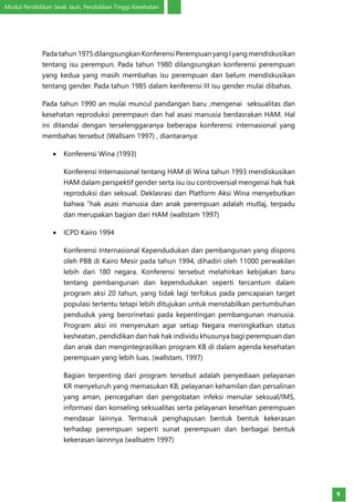 Modul Pendidikan Jarak Jauh, Pendidikan Tinggi Kesehatan
9
Pada tahun 1975 dilangsungkan Konferensi Perempuan yang I yang mendiskusikan
tentang isu perempun. Pada tahun 1980 dilangsungkan konferensi perempuan
yang kedua yang masih membahas isu perempuan dan belum mendiskusikan
tentang gender. Pada tahun 1985 dalam kenferensi III isu gender mulai dibahas.
Pada tahun 1990 an mulai muncul pandangan baru ,mengenai seksualitas dan
kesehatan reproduksi perempaun dan hal asasi manusia berdasrakan HAM. Hal
ini ditandai dengan terselenggaranya beberapa konferensi internasional yang
membahas tersebut (Wallsam 1997) , diantaranya:
•	 Konferensi Wina (1993)
Konferensi Internasional tentang HAM di Wina tahun 1993 mendiskusikan
HAM dalam perspektif gender serta isu isu controversial mengenai hak hak
reproduksi dan seksual. Deklasrasi dan Platform Aksi Wina menyebutkan
bahwa “hak asasi manusia dan anak perempuan adalah mutlaj, terpadu
dan merupakan bagian dari HAM (wallstam 1997)
•	 ICPD Kairo 1994
Konferensi Internasional Kependudukan dan pembangunan yang dispons
oleh PBB di Kairo Mesir pada tahun 1994, dihadiri oleh 11000 perwakilan
lebih dari 180 negara. Konferensi tersebut melahirkan kebijakan baru
tentang pembangunan dan kependudukan seperti tercantum dalam
program aksi 20 tahun, yang tidak lagi terfokus pada pencapaian target
populasi tertentu tetapi lebih ditujukan untuk menstabilkan pertumbuhan
penduduk yang berorinetasi pada kepentingan pembangunan manusia.
Program aksi ini menyerukan agar setiap Negara meningkatkan status
kesheatan , pendidikan dan hak hak individu khusunya bagi perempuan dan
dan anak dan mengintegrasilkan program KB di dalam agenda kesehatan
perempuan yang lebih luas. (wallstam, 1997)
Bagian terpenting dari program tersebut adalah penyediaan pelayanan
KR menyeluruh yang memasukan KB, pelayanan kehamilan dan persalinan
yang aman, pencegahan dan pengobatan infeksi menular seksual/IMS,
informasi dan konseling seksualitas serta pelayanan kesehtan perempuan
mendasar lainnya. Termasuk penghapusan bentuk bentuk kekerasan
terhadap perempuan seperti sunat perempuan dan berbagai bentuk
kekerasan lainnnya (wallsatm 1997)
 