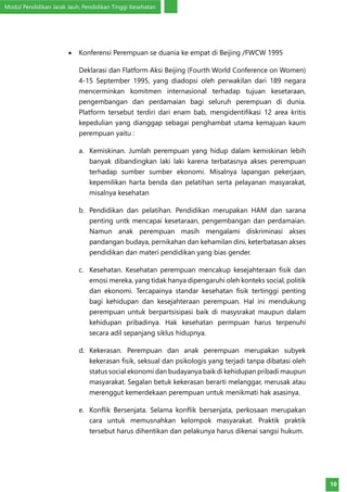 Modul Pendidikan Jarak Jauh, Pendidikan Tinggi Kesehatan
10
•	 Konferensi Perempuan se duania ke empat di Beijing /FWCW 1995
Deklarasi dan Flatform Aksi Beijing (Fourth World Conference on Women)
4-15 September 1995, yang diadopsi oleh perwakilan dari 189 negara
mencerminkan komitmen internasional terhadap tujuan kesetaraan,
pengembangan dan perdamaian bagi seluruh perempuan di dunia.
Platform tersebut terdiri dari enam bab, mengidentifikasi 12 area kritis
kepedulian yang dianggap sebagai penghambat utama kemajuan kaum
perempuan yaitu :
a.	 Kemiskinan. Jumlah perempuan yang hidup dalam kemiskinan lebih
banyak dibandingkan laki laki karena terbatasnya akses perempuan
terhadap sumber sumber ekonomi. Misalnya lapangan pekerjaan,
kepemilikan harta benda dan pelatihan serta pelayanan masyarakat,
misalnya kesehatan
b.	 Pendidikan dan pelatihan. Pendidikan merupakan HAM dan sarana
penting untk mencapai kesetaraan, pengembangan dan perdamaian.
Namun anak perempuan masih mengalami diskriminasi akses
pandangan budaya, pernikahan dan kehamilan dini, keterbatasan akses
pendidikan dan materi pendidikan yang bias gender.
c.	 Kesehatan. Kesehatan perempuan mencakup kesejahteraan fisik dan
emosi mereka, yang tidak hanya dipengaruhi oleh konteks social, politik
dan ekonomi. Tercapainya standar kesehatan fisik tertinggi penting
bagi kehidupan dan kesejahteraan perempuan. Hal ini mendukung
perempuan untuk berpartsisipasi baik di masysrakat maupun dalam
kehidupan pribadinya. Hak kesehatan permpuan harus terpenuhi
secara adil sepanjang siklus hidupnya.
d.	 Kekerasan. Perempuan dan anak perempuan merupakan subyek
kekerasan fisik, seksual dan psikologis yang terjadi tanpa dibatasi oleh
status social ekonomi dan budayanya baik di kehidupan pribadi maupun
masyarakat. Segalan betuk kekerasan berarti melanggar, merusak atau
merenggut kemerdekaan perempuan untuk menikmati hak asasinya.
e.	 Konflik Bersenjata. Selama konflik bersenjata, perkosaan merupakan
cara untuk memusnahkan kelompok masyarakat. Praktik praktik
tersebut harus dihentikan dan pelakunya harus dikenai sangsi hukum.
 