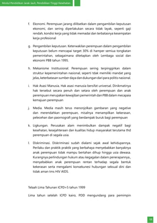 Modul Pendidikan Jarak Jauh, Pendidikan Tinggi Kesehatan
11
f.	 Ekonomi. Perempuan jarang dilibatkan dalam pengambilan keputusan
ekonomi, dan sering diperlakukan secara tidak layak, seperti gaji
rendah, kondisi kerja yang tidak memadai dan terbatasnya kesempatan
kerja profesional
g.	 Pengambilan keputusan. Keterwakilan perempuan dalam pengambilan
keputusan belum mencapai target 30% di hamper semiua tongkatan
pemerintahan, sebagaimana ditetapkan oleh Lembaga social dan
ekonomi PBB tahun 1995.
h.	 Mekanisme Institusional. Perempuan sering terpinggirkan dalam
struktur kepemerintahan nasional, seperti tdak memiliki mandat yang
jelas, keterbatasan sumber daya dan dukungan dari para politis nasional.
i.	 Hak Asasi Manusia. Hak asasi manusia bersifat universal. Dinikmatinya
hak tersebut secara penuh dan setara oleh perempuan dan anak
perempuan merupakan kewajiban pemerintah dan PBB dalam mecapaia
kemajuan perempuan
j.	 Media. Media masih terus menonjolkan gambaran yang negative
dan merendahkan perempuan, misalnya menampilkan kekerasan,
pelecehan dan paornografi yang berdampak buruk bagi perempuan
k.	 Ligkungan. Perusakan alam menimbulkan dampak negatif bagi
kesehatan, kesejahteraan dan kualitas hidup masyarakat terutama thd
perempuan di segala usia.
l.	 Diskriminasi. Diskriminasi sudah dialami sejak awal kehidupannya.
Perilaku dan praktik praktik yang berbahaya menyebabkan banyaknya
anak perempuan tidak mampu bertahan dihup hingga usia dewasa.
Kurangnya perlindungan hukum atau kegagalan dalam penerapannya.,
menyebabkan anak perempuan rentan terhadap segala bentuk
kekerasan serta mengalami konsekunesi hubungan seksual dini dan
tidak aman tms HIV AIDS.
Telaah Lima Tahunan ICPD+5 tahun 1999
Lima tahun setelah ICPD kairo, PDD mengundang para pemimpin
 