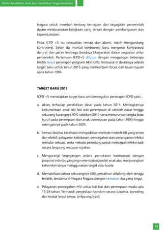 Modul Pendidikan Jarak Jauh, Pendidikan Tinggi Kesehatan
12
Negara untuk membah tentang kemajuan dan kegagalan pemerintah
dalam melaksanakan kebijkaan yang terkait dengan pembangunan dan
kependudukan.
Pada ICPD +5 isu seksualitas remaja dan aborsi, masih mengundang
kontroversi. Selain itu muncul kontroversi baru mengenai kontrasepsi
darurat dan peran lembaga Swadaya Masyarakat dalam negosiasi antar
pemerintah. Pertemuan ICPD+5 ditutup dengan mengadopsi beberapa
tindak lanjut penerapan program Aksi ICPD. Termasuk di dalamnya adalah
target baru untuk tahun 2015 yang memeprtjam focus dari tuuan tujuan
apda tahun 1994.
TARGET BARU 2015
ICPD +5 menetapkan target baru untukmnegukur penerapan ICPD yaitu :
a.	 Akses terhadap pendidikan dasar pada tahun 2015. Meningkatnya
keikutsertaan anak laki laki dan perempuan di sekolah dasar hingga
sekurang kurangnya 90% sebelum 2010 serta menurunkan angka buta
huruf pada perempuan dan anak perempuan pada tahun 1990 hingga
setengahnya pada tahun 2005.
b.	 Semua fasilitas kesehatan menyediakan metode metode KB yang aman
dan efektif, pelayanan kebidanan, pencegahan dan penanganan infeksi
menular seksual, serta metode pelindung untuk mencegah infeksi baik
secara langsung maupun rujukan.
c.	 Mengurangi kesenjangan antara pemakaian kontrasepsi dengan
proporsi individu yang ingin membatasi jumlah anak atau menjarangkan
kehamilan tanpa menggunakan target atau kuota
d.	 Memastikan bahwa sekurangnya 60% persalinan ditolong oleh tenaga
terlatih, terutama di Negara Negara dengan kematian ibu yang tinggi.
e.	 Pelayanan pencegahan HIV untuk laki laki dan perempuan muda usia
15-24 tahun. Termasuk penyediaan kondom secara sukarela, konseling
dan tindak lanjut (www. Unfpa.org/icpd)
 