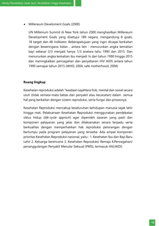 Modul Pendidikan Jarak Jauh, Pendidikan Tinggi Kesehatan
13
•	 Milleneum Develoment Goals (2000)
UN Millenium Summit di New York tahun 2000 menghasilkan Milleneum
Development Goals yang disetujui 189 negara, mengandung 8 goals,
18 target dan 48 Indikator. Beberapatujuan yang ingin dicapai berkaitan
dengan kewenngana bidan , antara lain : menurunkan angka kematian
bayi sebesar 2/3 menjadi hanya 1/3 anatara tahu 1990 dan 2015. Dan
menurunkan angka kematian ibu menjadi ¼ dari tahun 1990 hingga 2015
dan meningkatkan pencegahan dan penyebaran HIV AIDS antara tahun
1990 samapai tahun 2015 (WHO, 2004, safe motherhood, 2004)
Ruang lingkup
Kesehatan reproduksi adalah “keadaan sejahtera fisik, mental dan sosial secara
utuh (tidak semata-mata bebas dari penyakit atau kecacatan) dalam semua
hal yang berkaitan dengan sistem reproduksi, serta fungsi dan prosesnya.
Kesehatan Reproduksi mencakup keseluruhan kehidupan manusia sejak lahir
hingga mati. Pelaksanaan Kesehatan Reproduksi menggunakan pendekatan
siklus hidup (life-cycle approch) agar diperoleh sasaran yang pasti dan
komponen pelayanan yang jelas dan dilaksanakan secara terpadu serta
berkualitas dengan memperhatikan hak reproduksi perorangan dengan
bertumpu pada program pelayanan yang tersedia. Ada empat komponen
prioritas Kesehatan Reproduksi nasional, yaitu : 1. Kesehatan Ibu dan Bayi Baru
Lahir 2. Keluarga berencana 3. Kesehatan Reproduksi Remaja 4.Pencegahan/
penanggulangan Penyakit Menular Seksual (PMS), termasuk HIV/AIDS.
 