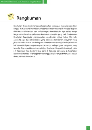 Modul Pendidikan Jarak Jauh, Pendidikan Tinggi Kesehatan
14
Kesehatan Reproduksi mencakup keseluruhan kehidupan manusia sejak lahir
hingga mati. Secara internasional kesehatan reproduksi telah menjadi bagian
dari Hak Asasi manusia dan setiap Negara berkewajiban agar setiap warga
Negara mendapatkan pelayanan kesehatan reproduk yang baik.Pelaksanaan
Kesehatan Reproduksi menggunakan pendekatan siklus hidup (life-cycle
approch) agar diperoleh sasaran yang pasti dan komponen pelayanan yang
jelas dan dilaksanakan secara terpadu serta berkualitas dengan memperhatikan
hak reproduksi perorangan dengan bertumpu pada program pelayanan yang
tersedia. Ada empat komponen prioritas Kesehatan Reproduksi nasional, yaitu
: 1. Kesehatan Ibu dan Bayi Baru Lahir 2. Keluarga berencana 3. Kesehatan
Reproduksi Remaja 4.Pencegahan/penanggulangan Penyakit Menular Seksual
(PMS), termasuk HIV/AIDS.
	Rangkuman
 