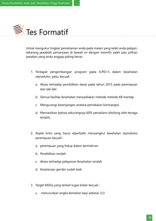 Modul Pendidikan Jarak Jauh, Pendidikan Tinggi Kesehatan
15
Untuk mengukur tingkat pemahaman anda pada materi yang telah anda pelajari,
sekarang jawablah pertanyaan di bawah ini dengan memilih salah satu pilihan
jawaban yang anda anggap paling benar.
1.	 Terdapat pengembangan program pada ICPD+5 dalam kesehatan
reproduksi, yaitu, kecuali :
a.	 Akses terhadap pendidikan dasar pada tahun 2015 pada perempuan
dan laki laki
b.	 Semua fasilitas kesehatan menyediakan metode metode KB mantap
c.	 Mengurangi kesenjangan anatara pemekaian kontrasepsi
d.	 Memastikan bahwa sekurangnya 60% persaliann ditolong oleh tenaga
terlatih,
2.	 Aspek kritis yang harus diperbaiki menyangkut kesehatan reproduksi
perempuan kecuali :
a.	 perempuan yang hidup dalam kemiskinan
b.	 Pendidikan rendah
c.	 Akses terhadap pelayanan Kesehatan rendah
d.	 Kesetaraan gender sudah baik
3.	 Target MDGs yang terkait tugas bidan kecuali :
a.	 menurunkan angka kematian bayi sebesar 2/3
Tes Formatif
 