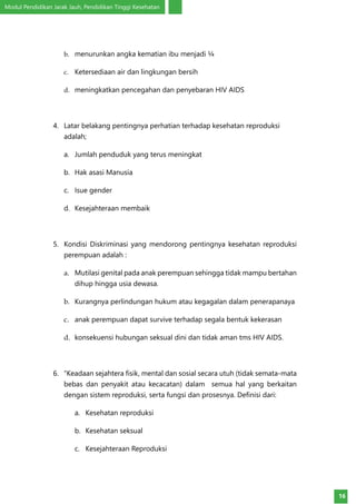 Modul Pendidikan Jarak Jauh, Pendidikan Tinggi Kesehatan
16
b.	 menurunkan angka kematian ibu menjadi ¼
c.	 Ketersediaan air dan lingkungan bersih
d.	 meningkatkan pencegahan dan penyebaran HIV AIDS
4.	 Latar belakang pentingnya perhatian terhadap kesehatan reproduksi
adalah;
a.	 Jumlah penduduk yang terus meningkat
b.	 Hak asasi Manusia
c.	 Isue gender
d.	 Kesejahteraan membaik
5.	 Kondisi Diskriminasi yang mendorong pentingnya kesehatan reproduksi
perempuan adalah :
a.	 Mutilasi genital pada anak perempuan sehingga tidak mampu bertahan
dihup hingga usia dewasa.
b.	 Kurangnya perlindungan hukum atau kegagalan dalam penerapanaya
c.	 anak perempuan dapat survive terhadap segala bentuk kekerasan
d.	 konsekuensi hubungan seksual dini dan tidak aman tms HIV AIDS.
6.	 “Keadaan sejahtera fisik, mental dan sosial secara utuh (tidak semata-mata
bebas dan penyakit atau kecacatan) dalam semua hal yang berkaitan
dengan sistem reproduksi, serta fungsi dan prosesnya. Definisi dari:
a.	 Kesehatan reproduksi
b.	 Kesehatan seksual
c.	 Kesejahteraan Reproduksi
 