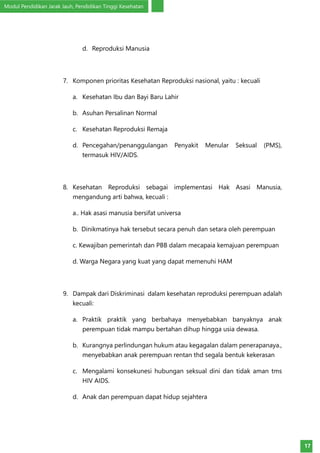 Modul Pendidikan Jarak Jauh, Pendidikan Tinggi Kesehatan
17
d.	 Reproduksi Manusia
7.	 Komponen prioritas Kesehatan Reproduksi nasional, yaitu : kecuali
a.	 Kesehatan Ibu dan Bayi Baru Lahir
b.	 Asuhan Persalinan Normal
c.	 Kesehatan Reproduksi Remaja
d.	 Pencegahan/penanggulangan Penyakit Menular Seksual (PMS),
termasuk HIV/AIDS.
8.	 Kesehatan Reproduksi sebagai implementasi Hak Asasi Manusia,
mengandung arti bahwa, kecuali :
a.. Hak asasi manusia bersifat universa
b. Dinikmatinya hak tersebut secara penuh dan setara oleh perempuan
c. Kewajiban pemerintah dan PBB dalam mecapaia kemajuan perempuan
d. Warga Negara yang kuat yang dapat memenuhi HAM
9.	 Dampak dari Diskriminasi dalam kesehatan reproduksi perempuan adalah
kecuali:
a.	 Praktik praktik yang berbahaya menyebabkan banyaknya anak
perempuan tidak mampu bertahan dihup hingga usia dewasa.
b.	 Kurangnya perlindungan hukum atau kegagalan dalam penerapanaya.,
menyebabkan anak perempuan rentan thd segala bentuk kekerasan
c.	 Mengalami konsekunesi hubungan seksual dini dan tidak aman tms
HIV AIDS.
d.	 Anak dan perempuan dapat hidup sejahtera
 
