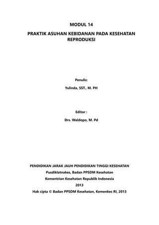 MODUL 14
PRAKTIK ASUHAN KEBIDANAN PADA KESEHATAN
REPRODUKSI
Penulis:
Yulinda, SST., M. PH
Editor :
	 Drs. Waldopo, M. Pd
PENDIDIKAN JARAK JAUH PENDIDIKAN TINGGI KESEHATAN
Pusdiklatnakes, Badan PPSDM Kesehatan
Kementrian Kesehatan Republik Indonesia
2013
Hak cipta © Badan PPSDM Kesehatan, Kemenkes RI, 2013
 