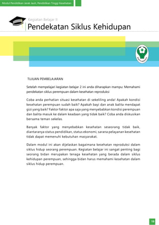 Modul Pendidikan Jarak Jauh, Pendidikan Tinggi Kesehatan
19
TUJUAN PEMBELAJARAN
Setelah mempelajari kegiatan belajar 2 ini anda diharapkan mampu: Memahami
pendekatan siklus perempuan dalam kesehatan reproduksi
Coba anda perhatian situasi kesehatan di sekeliling anda! Apakah kondisi
kesehatan perempuan sudah baik? Apakah bayi dan anak balita mendapat
gizi yang baik? Faktor faktor apa saja yang menyebabkan kondisi perempuan
dan balita masuk ke dalam keadaan yang tidak baik? Coba anda diskusikan
bersama teman sekelas.
Banyak faktor yang menyebabkan kesehatan seseorang tidak baik,
diantaranya status pendidikan, status ekonomi, sarana pelayanan kesehatan
tidak dapat memenuhi kebutuhan masyarakat.
Dalam modul ini akan dijelaskan bagaimana kesehatan reproduksi dalam
siklus hidup seorang perempuan. Kegiatan belajar ini sangat penting bagi
seorang bidan merupakan tenaga kesehatan yang berada dalam siklus
kehidupan perempuan, sehingga bidan harus memahami kesehatan dalam
siklus hidup perempuan.
Pendekatan Siklus Kehidupan
Kegiatan Belajar II
 