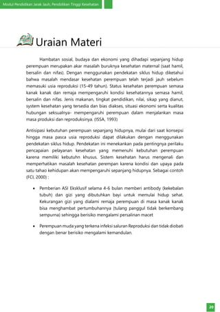 Modul Pendidikan Jarak Jauh, Pendidikan Tinggi Kesehatan
20
Hambatan sosial, budaya dan ekonomi yang dihadapi sepanjang hidup
perempuan merupakan akar masalah buruknya kesehatan maternal (saat hamil,
bersalin dan nifas). Dengan menggunakan pendekatan siklus hidup diketahui
bahwa masalah mendasar kesehatan perempuan telah terjadi jauh sebelum
memasuki usia reproduksi (15-49 tahun). Status kesehatan perempuan semasa
kanak kanak dan remaja mempengaruhi kondisi kesehatannya semasa hamil,
bersalin dan nifas. Jenis makanan, tingkat pendidikan, nilai, sikap yang dianut,
system kesehatan yang tersedia dan bias diakses, situasi ekonomi serta kualitas
hubungan seksualnya- mempengaruhi perempuan dalam menjalankan masa
masa produksi dan reproduksinya. (ISSA, 1993)
Antisipasi kebutuhan perempuan sepanjang hidupnya, mulai dari saat konsepsi
hingga masa pasca usia reproduksi dapat dilakukan dengan menggunakan
pendekatan siklus hidup. Pendekatan ini menekankan pada pentingnya perilaku
pencapaian pelayanan kesehatan yang memenuhi kebutuhan perempuan
karena memiliki kebutuhn khusus. Sistem kesehatan harus mengenali dan
memperhatikan masalah kesehatan perempan karena kondisi dan upaya pada
satu tahao kehidupan akan mempengaruhi sepanjang hidupnya. Sebagai contoh
(FCI, 2000) :
•	 Pemberian ASI Eksklusif selama 4-6 bulan memberi antibody (kekebalan
tubuh) dan gizi yang dibutuhkan bayi untuk memulai hidup sehat.
Kekurangan gizi yang dialami remaja perempuan di masa kanak kanak
bisa menghambat pertumbuhannya (tulang panggul tidak berkembang
sempurna) sehingga berisiko mengalami persalinan macet
•	 Perempuan muda yang terkena infeksi saluran Reproduksi dan tidak diobati
dengan benar berisiko mengalami kemandulan.
Uraian Materi
 
