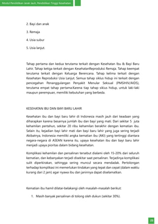 Modul Pendidikan Jarak Jauh, Pendidikan Tinggi Kesehatan
23
2. Bayi dan anak
3. Remaja
4. Usia subur
5. Usia lanjut.
Tahap pertama dan kedua terutama terkait dengan Kesehatan Ibu & Bayi Baru
Lahir. Tahap ketiga terkait dengan KesehatanReproduksi Remaja. Tahap keempat
terutama terkait dengan Keluarga Berencana. Tahap kelima terkait dengan
Kesehatan Reproduksi Usia Lanjut. Semua tahap siklus hidup ini terkait dengan
pencegahan Penanggulangan Penyakit Menular Seksual (PMSIHIV/AIDS),
terutama empat tahap pertama.Karena tiap tahap sikius hidup, untuk laki-laki
maupun perempuan, memiliki kebutuhan yang berbeda.
KESEHATAN IBU DAN BAYI BARU LAHIR
Kesehatan ibu dan bayi baru lahir di Indonesia masih jauh dari keadaan yang
diharapkan karena besarnya jumlah ibu dan bayi yang mati. Dari sekitar 5 juta
kehamilan pertahun, sekitar 20 ribu kehamilan berakhir dengan kematian ibu.
Selain itu, kejadian bayi lahir mati dan bayi baru lahir yang juga sering terjadi
Akibatnya, Indonesia memiliki angka kematian ibu (AKI) yang tertinggi diantara
negara-negara di ASEAN karena itu, upaya kesehatan ibu dan bayi baru lahir
menjadi upaya pioritas dalam bidang kesehatan.
Komplikasi kehamilan dan persalinan tersebut dialami oleh 15-20% dari seluruh
kematian, dan kebanyakan terjadi disekitar saat persalinan. Terjadinya komplikasi
sulit diperkirakan, sehingga sering muncul secara mendadak. Pertolongan
terhadap komplikasi ini memerlukan tindakan yang tepat dan cepat (dalam waktu
kurang dari 2 jam) agar nyawa ibu dan janinnya dapat diselamatkan.
Kematian ibu hamil dilatar-belakangi oleh masalah-masalah berikut:
1.	 Masih banyak persalinan di tolong oleh dukun (sekitar 30%).
 
