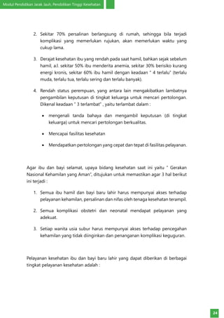 Modul Pendidikan Jarak Jauh, Pendidikan Tinggi Kesehatan
24
2.	 Sekitar 70% persalinan berlangsung di rumah, sehingga bila terjadi
komplikasi yang memerlukan rujukan, akan memerlukan waktu yang
cukup lama.
3.	 Derajat kesehatan ibu yang rendah pada saat hamil, bahkan sejak sebelum
hamil, a.l. sekitar 50% ibu menderita anemia, sekitar 30% berisiko kurang
energi kronis, sekitar 60% ibu hamil dengan keadaan ” 4 terlalu” (terlalu
muda, terlalu tua, terlalu sering dan terlalu banyak).
4.	 Rendah status perempuan, yang antara lain mengakibatkan lambatnya
pengambilan keputusan di tingkat keluarga untuk mencari pertolongan.
Dikenal keadaan ” 3 terlambat” , yaitu terlambat dalam :
•	 mengenali tanda bahaya dan mengambil keputusan (di tingkat
keluarga) untuk mencari pertolongan berkualitas.
•	 Mencapai fasilitas kesehatan
•	 Mendapatkan pertolongan yang cepat dan tepat di fasilitas pelayanan.
Agar ibu dan bayi selamat, upaya bidang kesehatan saat ini yaitu ” Gerakan
Nasional Kehamilan yang Aman”, ditujukan untuk memastikan agar 3 hal berikut
ini terjadi :
1.	 Semua ibu hamil dan bayi baru lahir harus mempunyai akses terhadap
pelayanan kehamilan, persalinan dan nifas oleh tenaga kesehatan terampil.
2.	 Semua komplikasi obstetri dan neonatal mendapat pelayanan yang
adekuat.
3.	 Setiap wanita usia subur harus mempunyai akses terhadap pencegahan
kehamilan yang tidak diinginkan dan penanganan komplikasi keguguran.
Pelayanan kesehatan ibu dan bayi baru lahir yang dapat diberikan di berbagai
tingkat pelayanan kesehatan adalah :
 