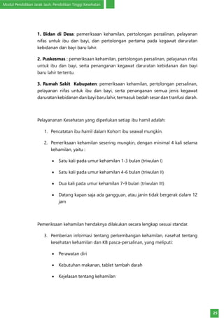 Modul Pendidikan Jarak Jauh, Pendidikan Tinggi Kesehatan
25
1. Bidan di Desa: pemeriksaan kehamilan, pertolongan persalinan, pelayanan
nifas untuk ibu dan bayi, dan pertolongan pertama pada kegawat daruratan
kebidanan dan bayi baru lahir.
2. Puskesmas : pemeriksaan kehamilan, pertolongan persalinan, pelayanan nifas
untuk ibu dan bayi, serta penanganan kegawat daruratan kebidanan dan bayi
baru lahir tertentu.
3. Rumah Sakit Kabupaten: pemeriksaan kehamilan, pertolongan persalinan,
pelayanan nifas untuk ibu dan bayi, serta penanganan semua jenis kegawat
daruratan kebidanan dan bayi baru lahir, termasuk bedah sesar dan tranfusi darah.
Pelayananan Kesehatan yang diperlukan setiap ibu hamil adalah:
1.	 Pencatatan ibu hamil dalam Kohort ibu seawal mungkin.
2.	 Pemeriksaan kehamilan sesering mungkin, dengan minimal 4 kali selama
kehamilan, yaitu :
•	 Satu kali pada umur kehamilan 1-3 bulan (triwulan I)
•	 Satu kali pada umur kehamilan 4-6 bulan (triwulan II)
•	 Dua kali pada umur kehamilan 7-9 bulan (triwulan III)
•	 Datang kapan saja ada gangguan, atau janin tidak bergerak dalam 12
jam
Pemeriksaan kehamilan hendaknya dilakukan secara lengkap sesuai standar.
3.	 Pemberian informasi tentang perkembangan kehamilan, nasehat tentang
kesehatan kehamilan dan KB pasca-persalinan, yang meliputi:
•	 Perawatan diri
•	 Kebutuhan makanan, tablet tambah darah
•	 Kejelasan tentang kehamilan
 
