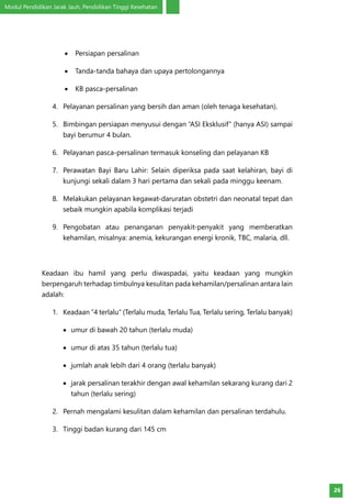 Modul Pendidikan Jarak Jauh, Pendidikan Tinggi Kesehatan
26
•	 Persiapan persalinan
•	 Tanda-tanda bahaya dan upaya pertolongannya
•	 KB pasca-persalinan
4.	 Pelayanan persalinan yang bersih dan aman (oleh tenaga kesehatan).
5.	 Bimbingan persiapan menyusui dengan “ASI Eksklusif” (hanya ASI) sampai
bayi berumur 4 bulan.
6.	 Pelayanan pasca-persalinan termasuk konseling dan pelayanan KB
7.	 Perawatan Bayi Baru Lahir: Selain diperiksa pada saat kelahiran, bayi di
kunjungi sekali dalam 3 hari pertama dan sekali pada minggu keenam.
8.	 Melakukan pelayanan kegawat-daruratan obstetri dan neonatal tepat dan
sebaik mungkin apabila komplikasi terjadi
9.	 Pengobatan atau penanganan penyakit-penyakit yang memberatkan
kehamilan, misalnya: anemia, kekurangan energi kronik, TBC, malaria, dll.
Keadaan ibu hamil yang perlu diwaspadai, yaitu keadaan yang mungkin
berpengaruh terhadap timbulnya kesulitan pada kehamilan/persalinan antara lain
adalah:
1.	 Keadaan ”4 terlalu” (Terlalu muda, Terlalu Tua, Terlalu sering, Terlalu banyak)
•	 umur di bawah 20 tahun (terlalu muda)
•	 umur di atas 35 tahun (terlalu tua)
•	 jumlah anak lebih dari 4 orang (terlalu banyak)
•	 jarak persalinan terakhir dengan awal kehamilan sekarang kurang dari 2
tahun (terlalu sering)
2.	 Pernah mengalami kesulitan dalam kehamilan dan persalinan terdahulu.
3.	 Tinggi badan kurang dari 145 cm
 