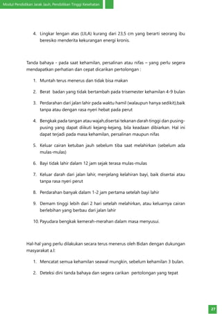 Modul Pendidikan Jarak Jauh, Pendidikan Tinggi Kesehatan
27
4.	 Lingkar lengan atas (LILA) kurang dari 23,5 cm yang berarti seorang ibu
beresiko menderita kekurangan energi kronis.
Tanda bahaya - pada saat kehamilan, persalinan atau nifas – yang perlu segera
mendapatkan perhatian dan cepat dicarikan pertolongan :
1.	 Muntah terus menerus dan tidak bisa makan
2.	 Berat badan yang tidak bertambah pada trisemester kehamilan 4-9 bulan
3.	 Perdarahan dari jalan lahir pada waktu hamil (walaupun hanya sedikit),baik
tanpa atau dengan rasa nyeri hebat pada perut
4.	 Bengkak pada tangan atau wajah,disertai tekanan darah tinggi dan pusing-
pusing yang dapat diikuti kejang-kejang, bila keadaan dibiarkan. Hal ini
dapat terjadi pada masa kehamilan, persalinan maupun nifas
5.	 Keluar cairan ketuban jauh sebelum tiba saat melahirkan (sebelum ada
mulas-mulas)
6.	 Bayi tidak lahir dalam 12 jam sejak terasa mulas-mulas
7.	 Keluar darah dari jalan lahir, menjelang kelahiran bayi, baik disertai atau
tanpa rasa nyeri perut
8.	 Perdarahan banyak dalam 1-2 jam pertama setelah bayi lahir
9.	 Demam tinggi lebih dari 2 hari setelah melahirkan, atau keluarnya cairan
berlebihan yang berbau dari jalan lahir
10.	Payudara bengkak kemerah-merahan dalam masa menyusui.
Hal-hal yang perlu dilakukan secara terus menerus oleh Bidan dengan dukungan
masyarakat a.l:
1.	 Mencatat semua kehamilan seawal mungkin, sebelum kehamilan 3 bulan.
2.	 Deteksi dini tanda bahaya dan segera carikan pertolongan yang tepat
 