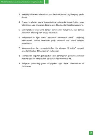 Modul Pendidikan Jarak Jauh, Pendidikan Tinggi Kesehatan
28
3.	 Mengorganisasikan kebutuhan dana dan transpotrasi bagi ibu yang perlu
dirujuk
4.	 Petugas kesehatan memantapkan jaringan rujukan ke tingkat fasilitas yang
lebih tinggi, agar pelayanan dapat segera diberikan dan tepat persiapannya.
5.	 Meningkatkan kerja sama dengan dukun dan masyarakat, agar semua
persalinan ditolong oleh tenaga kesehatan.
6.	 Mengupayakan agar semua persalinan bermasalah dapat langsung
memperoleh fasilitas kesehatan yang memadai dan sesuai dengan
masalahnya.
7.	 Mengupayakan dan memprioritaskan ibu dengan ”4 terlalu” menjadi
peserta KB dalam 40 hari setelah melahirkan.
8.	 Memasukan kegiatan pencegahan dan penanganan penyakit penyakit
menular seksual (PMS) dalam pelayanan kebidanan dan KB.
9.	 Pelayanan pasca-keguguran diupayakan agar dapat dilaksanakan di
Puskesmas.
 