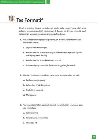 Modul Pendidikan Jarak Jauh, Pendidikan Tinggi Kesehatan
30
Untuk mengukur tingkat pemahaman anda pada materi yang telah anda
pelajari, sekarang jawablah pertanyaan di bawah ini dengan memilik salah
satu pilihan jawaban yang anda anggap paling benar.
1.	 Alasan kesehatan reproduksi perempuan melalui pendekatan siklus
kehidupan adalah:
a.	 Sejak dalam kandungan
b.	 Kondisi saat ini akan mempengaruhi kesehatan reproduksi pada
masa yang akan datang
c.	 Kondisi saat ini untuk kesehatan saat ini
d.	 Intervensi yang memadai dapat menanggulangi masalah
2.	 Masalah kesehatan reproduksi pada masa remaja adalah, kecuali :
a.	 Perilaku menyimpang
b.	 Kehamilan tidak diinginkan
c.	 Trafficking manusia
d.	 Menopause
3.	 Pelayanan kesehatan reproduksi untuk meningkatkan kesehatan pada
usia reproduksi
a.	 Pelayanan KB
b.	 Pendidikan dan informasi
c.	 Imunisasi TB
Tes Formatif
 