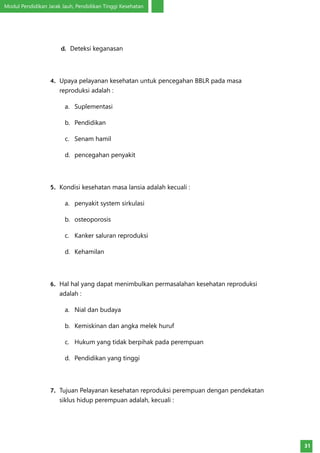 Modul Pendidikan Jarak Jauh, Pendidikan Tinggi Kesehatan
31
d.	 Deteksi keganasan
4.	 Upaya pelayanan kesehatan untuk pencegahan BBLR pada masa
reproduksi adalah :
a.	 Suplementasi
b.	 Pendidikan
c.	 Senam hamil
d.	 pencegahan penyakit
5.	 Kondisi kesehatan masa lansia adalah kecuali :
a.	 penyakit system sirkulasi
b.	 osteoporosis
c.	 Kanker saluran reproduksi
d.	 Kehamilan
6.	 Hal hal yang dapat menimbulkan permasalahan kesehatan reproduksi
adalah :
a.	 Nial dan budaya
b.	 Kemiskinan dan angka melek huruf
c.	 Hukum yang tidak berpihak pada perempuan
d.	 Pendidikan yang tinggi
7.	 Tujuan Pelayanan kesehatan reproduksi perempuan dengan pendekatan
siklus hidup perempuan adalah, kecuali :
 
