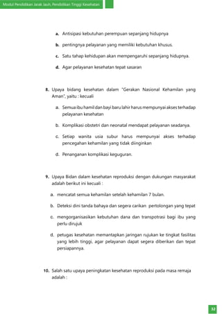 Modul Pendidikan Jarak Jauh, Pendidikan Tinggi Kesehatan
32
a.	 Antisipasi kebutuhan perempuan sepanjang hidupnya
b.	 pentingnya pelayanan yang memiliki kebutuhan khusus.
c.	 Satu tahap kehidupan akan mempengaruhi sepanjang hidupnya.
d.	 Agar pelayanan kesehatan tepat sasaran
8.	 Upaya bidang kesehatan dalam ”Gerakan Nasional Kehamilan yang
Aman”, yaitu : kecuali
a.	 Semua ibu hamil dan bayi baru lahir harus mempunyai akses terhadap
pelayanan kesehatan
b.	 Komplikasi obstetri dan neonatal mendapat pelayanan seadanya.
c.	 Setiap wanita usia subur harus mempunyai akses terhadap
pencegahan kehamilan yang tidak diinginkan
d.	 Penanganan komplikasi keguguran.
9.	 Upaya Bidan dalam kesehatan reproduksi dengan dukungan masyarakat
adalah berikut ini kecuali :
a.	 mencatat semua kehamilan setelah kehamilan 7 bulan.
b.	 Deteksi dini tanda bahaya dan segera carikan pertolongan yang tepat
c.	 mengorganisasikan kebutuhan dana dan transpotrasi bagi ibu yang
perlu dirujuk
d.	 petugas kesehatan memantapkan jaringan rujukan ke tingkat fasilitas
yang lebih tinggi, agar pelayanan dapat segera diberikan dan tepat
persiapannya.
10.	 Salah satu upaya peningkatan kesehatan reproduksi pada masa remaja
adalah :
 