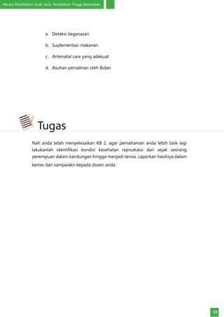 Modul Pendidikan Jarak Jauh, Pendidikan Tinggi Kesehatan
33
a.	 Deteksi keganasan
b.	 Suplementasi makanan
c.	 Antenatal care yang adekuat
d.	 Asuhan persalinan oleh Bidan
Nah anda telah menyelesaikan KB 2, agar pemahaman anda lebih baik lagi
lakukanlah identifikasi kondisi kesehatan reproduksi dari sejak seorang
perempuan dalam kandungan hingga menjadi lansia. Laporkan hasilnya dalam
kertas dan sampaiakn kepada dosen anda.
Tugas
 