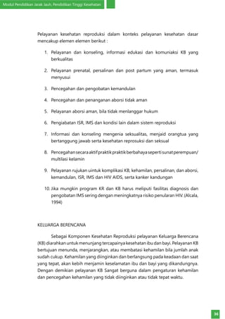 Modul Pendidikan Jarak Jauh, Pendidikan Tinggi Kesehatan
36
Pelayanan kesehatan reproduksi dalam konteks pelayanan kesehatan dasar
mencakup elemen elemen berikut :
1.	 Pelayanan dan konseling, informasi edukasi dan komuniaksi KB yang
berkualitas
2.	 Pelayanan prenatal, persalinan dan post partum yang aman, termasuk
menyusui
3.	 Pencegahan dan pengobatan kemandulan
4.	 Pencegahan dan penanganan aborsi tidak aman
5.	 Pelayanan aborsi aman, bila tidak menlanggar hukum
6.	 Pengiabatan ISR, IMS dan kondisi lain dalam sistem reproduksi
7.	 Informasi dan konseling mengenia seksualitas, menjaid orangtua yang
bertanggung jawab serta kesehatan reprosuksi dan seksual
8.	 Pencegahansecaraaktifpraktikpraktikberbahayasepertisunatperempuan/
multilasi kelamin
9.	 Pelayanan rujukan uintuk komplikasi KB, kehamilan, persalinan, dan aborsi,
kemandulan, ISR, IMS dan HIV AIDS, serta kanker kandungan
10.	Jika mungkin program KR dan KB harus meliputi fasilitas diagnosis dan
pengobatan IMS sering dengan meningkatnya risiko penularan HIV. (Alcala,
1994)
KELUARGA BERENCANA
Sebagai Komponen Kesehatan Reproduksi pelayanan Keluarga Berencana
(KB) diarahkan untuk menunjang tercapainya kesehatan ibu dan bayi. Pelayanan KB
bertujuan menunda, menjarangkan, atau membatasi kehamilan bila jumlah anak
sudah cukup. Kehamilan yang diinginkan dan berlangsung pada keadaan dan saat
yang tepat, akan kebih menjamin keselamatan ibu dan bayi yang dikandungnya.
Dengan demikian pelayanan KB Sangat berguna dalam pengaturan kehamilan
dan pencegahan kehamilan yang tidak diinginkan atau tidak tepat waktu.
 