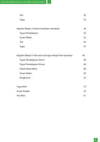 Modul Pendidikan Jarak Jauh, Pendidikan Tinggi Kesehatan
2
	Test		 30
	Tugas		 33
Kegiatan Belajar 3: Elemen kesehatan reproduksi 	 34
	 Tujuan Pembelajaran		 34
	 Uraian Materi		 35
	Test		 44
	Tugas		 47
Kegiatan Belajar 4: Hak asasi hubungan dengan hak reproduksi 48	
	 Tujuan Pembelajaran Umum		 48
	 Tujuan Pembelajaran Khusus		 48
	 Pokok Pokok Materi		 48
	 Uraian Materi		 49
	Rangkuman		 53
Tugas Akhir	 57
Acuan Pustaka	 59
Test Akhir		 61
 