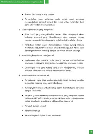 Modul Pendidikan Jarak Jauh, Pendidikan Tinggi Kesehatan
40
•	 Anemia dan kurang energi khronis
•	 Pertumbuhan yang terhambat pada remaja putri, sehingga
mengakibatkan panggul sempit dan resiko untuk melahirkan bayi
berat lahir rendah di kemudian hari.
2.	 Masalah pendidikan yang meliputi a.l:
•	 Buta huruf, yang mengakibatkan remaja tidak mempunyai akses
terhadap informasi yang dibutuhkannya; serta mungkin kurang
mampu mengambil keputusan yang terbaik untuk kesehatan dirinya
•	 Pendidkan rendah dapat mengakibatkan remaja kurang mampu
memenuhii kebutuhan fisik dasar ketika berkeluarga, dan hal ini akan
berpengaruh buruk terhadap derajat kesehatan diri dan keluarga.
3.	 Masalah lingkungan dan pekerjaan, a.l:
•	 Lingkungan dan suasana kerja yanmg kurang memperhatikan
kesehatan remaja yang bekerja akan mengganggu kesehatan remaja.
•	 Lingkungan sosial yang kurang sehat dapat menghambat, bahkan
merusak kesehatan fisik, mental, dan emosional remaja.
4.	 Masalah seks dan seksualitas, a.l:
•	 Pengetahuan yang tidak lengkap dan tidak tepat tentang masalah
seksualitas, misalnya mitos yang tidak benar.
•	 Kurangnya bimbingan untuk bersikap positif dalam hal yang berkaitan
dengan seksualitas.
•	 Penyalah gunaan dan ketergantungan NAPZA, yang mengarah kepada
menularan HIV?AIDS melalui jarum suntik dan melalui hubungan seks
bebas. Masalah ini semakin mengkhawatirkan dewasa ini.
•	 Penyalah gunaan seksual
•	 Kehamilan remaja
•	 Kehamilan pranikah/luar ikatan pernikahan
 